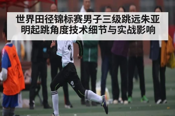 世界田径锦标赛男子三级跳远朱亚明起跳角度技术细节与实战影响