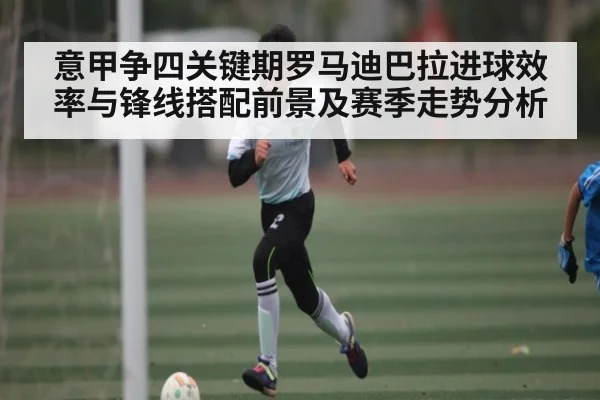 意甲争四关键期罗马迪巴拉进球效率与锋线搭配前景及赛季走势分析