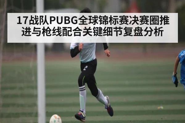 17战队PUBG全球锦标赛决赛圈推进与枪线配合关键细节复盘分析