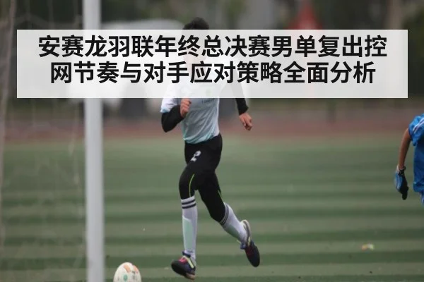 安赛龙羽联年终总决赛男单复出控网节奏与对手应对策略全面分析